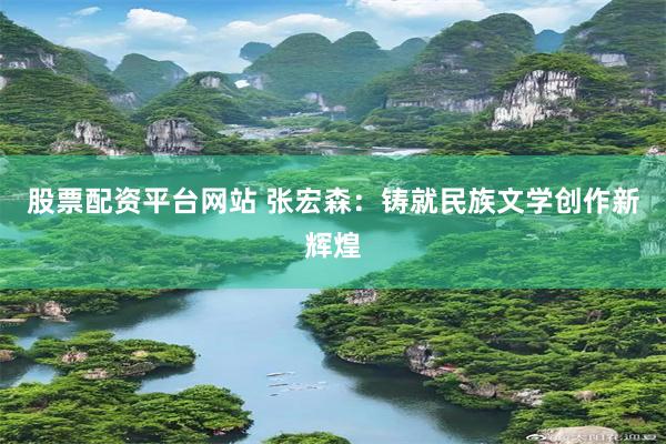 股票配资平台网站 张宏森：铸就民族文学创作新辉煌