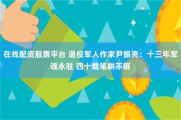 在线配资股票平台 退役军人作家尹振亮：十三年军魂永驻 四十载笔耕不辍