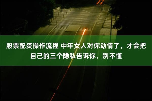 股票配资操作流程 中年女人对你动情了，才会把自己的三个隐私告诉你，别不懂