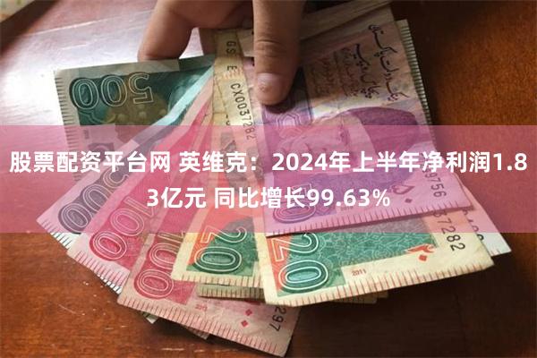 股票配资平台网 英维克：2024年上半年净利润1.83亿元 同比增长99.63%