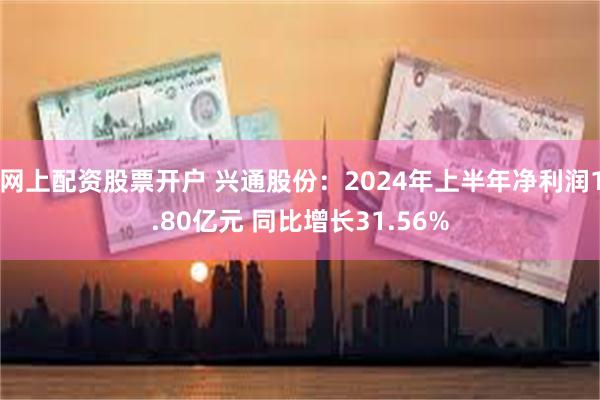 网上配资股票开户 兴通股份：2024年上半年净利润1.80亿元 同比增长31.56%