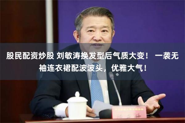 股民配资炒股 刘敏涛换发型后气质大变！ 一袭无袖连衣裙配波波头，优雅大气！