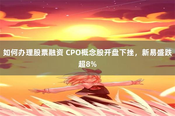 如何办理股票融资 CPO概念股开盘下挫，新易盛跌超8%