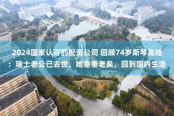 2024国家认可的配资公司 回顾74岁斯琴高娃：瑞士老公已去世，她垂垂老矣，回到国内生活