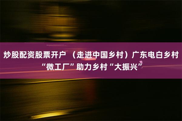 炒股配资股票开户 （走进中国乡村）广东电白乡村“微工厂”助力乡村“大振兴”