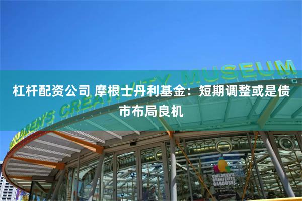 杠杆配资公司 摩根士丹利基金：短期调整或是债市布局良机