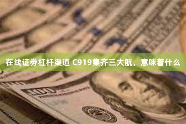 在线证劵杠杆渠道 C919集齐三大航，意味着什么