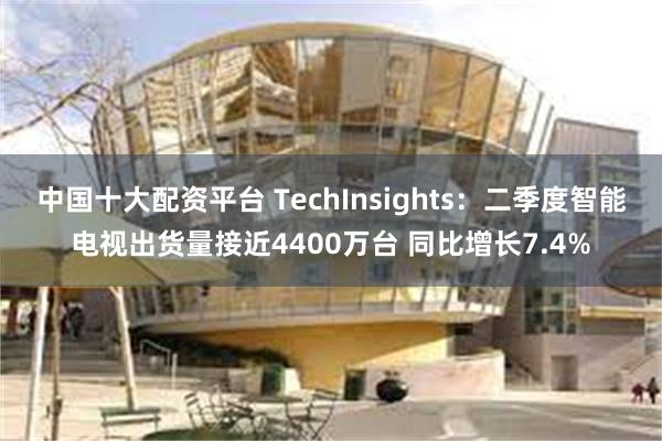 中国十大配资平台 TechInsights：二季度智能电视出货量接近4400万台 同比增长7.4%