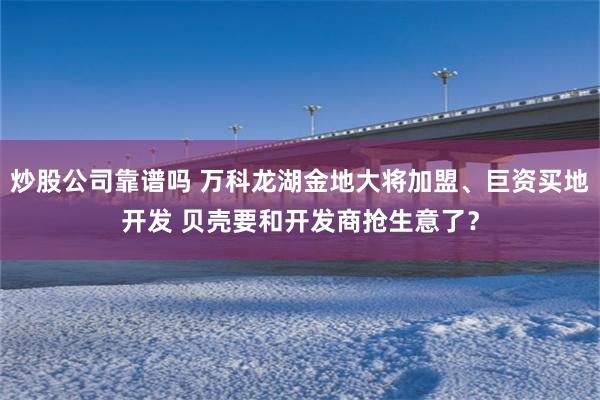 炒股公司靠谱吗 万科龙湖金地大将加盟、巨资买地开发 贝壳要和开发商抢生意了？