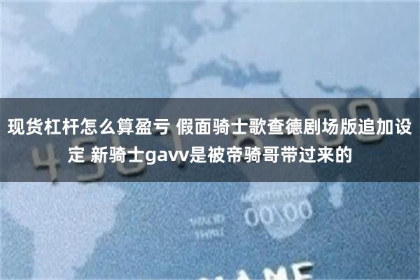 现货杠杆怎么算盈亏 假面骑士歌查德剧场版追加设定 新骑士gavv是被帝骑哥带过来的