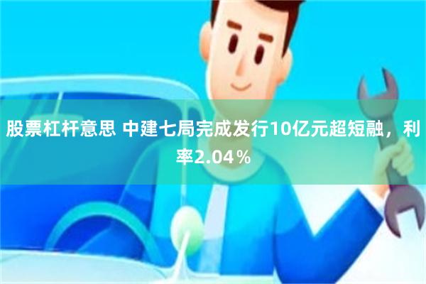 股票杠杆意思 中建七局完成发行10亿元超短融，利率2.04％