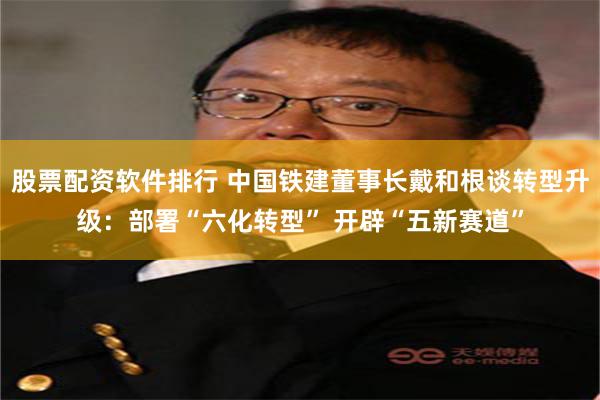 股票配资软件排行 中国铁建董事长戴和根谈转型升级：部署“六化转型” 开辟“五新赛道”