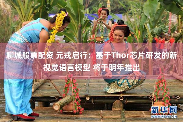 聊城股票配资 元戎启行：基于Thor芯片研发的新视觉语言模型 将于明年推出