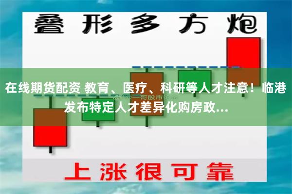 在线期货配资 教育、医疗、科研等人才注意！临港发布特定人才差异化购房政...