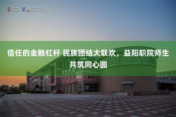 信任的金融杠杆 民族团结大联欢，益阳职院师生共筑同心圆