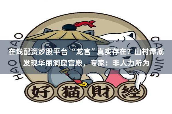 在线配资炒股平台 “龙宫”真实存在？山村潭底发现华丽洞窟宫殿，专家：非人力所为