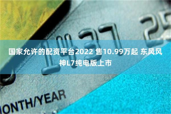 国家允许的配资平台2022 售10.99万起 东风风神L7纯电版上市