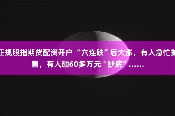 正规股指期货配资开户 “六连跌”后大涨，有人急忙抛售，有人砸60多万元“抄底”......