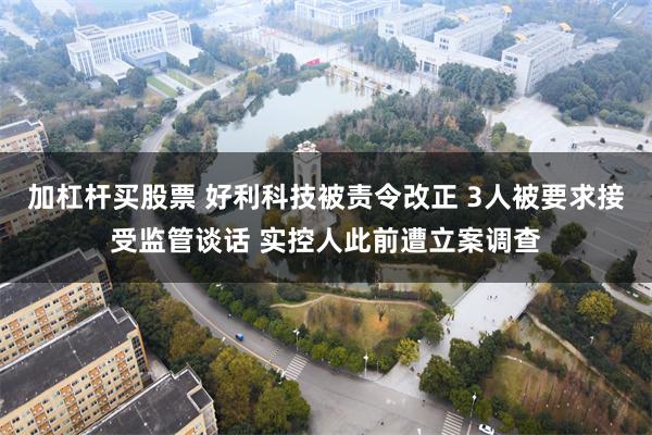 加杠杆买股票 好利科技被责令改正 3人被要求接受监管谈话 实控人此前遭立案调查