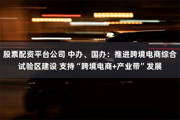 股票配资平台公司 中办、国办：推进跨境电商综合试验区建设 支持“跨境电商+产业带”发展