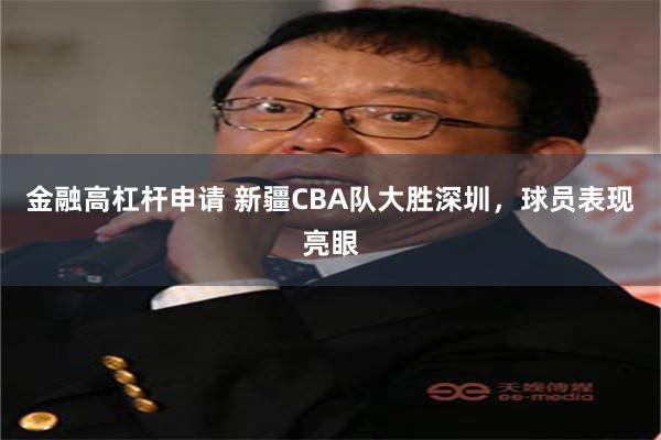 金融高杠杆申请 新疆CBA队大胜深圳，球员表现亮眼