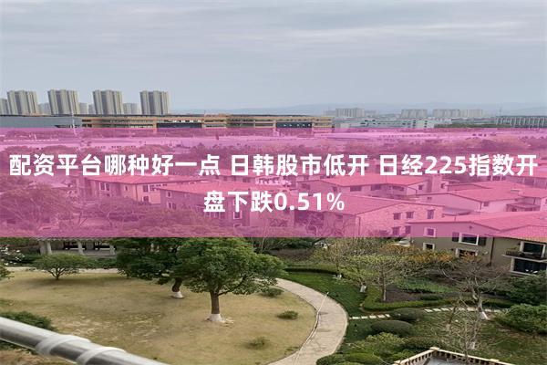 配资平台哪种好一点 日韩股市低开 日经225指数开盘下跌0.51%