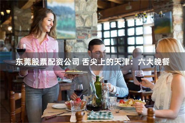 东莞股票配资公司 舌尖上的天津：六大晚餐