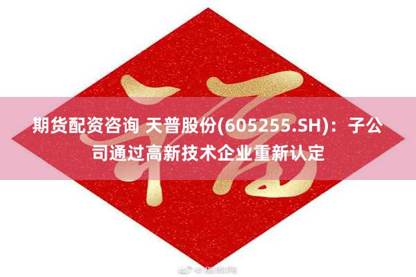 期货配资咨询 天普股份(605255.SH)：子公司通过高新技术企业重新认定