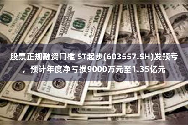 股票正规融资门槛 ST起步(603557.SH)发预亏，预计年度净亏损9000万元至1.35亿元