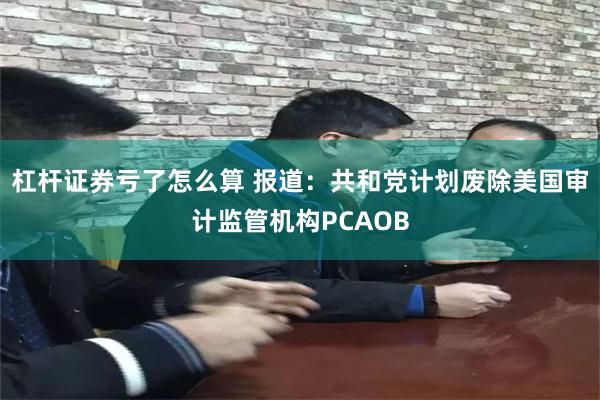 杠杆证券亏了怎么算 报道：共和党计划废除美国审计监管机构PCAOB