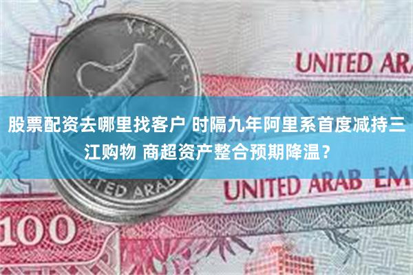 股票配资去哪里找客户 时隔九年阿里系首度减持三江购物 商超资产整合预期降温？