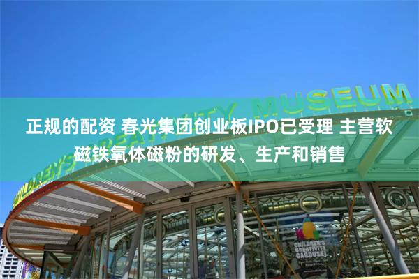 正规的配资 春光集团创业板IPO已受理 主营软磁铁氧体磁粉的研发、生产和销售