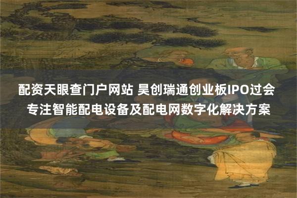 配资天眼查门户网站 昊创瑞通创业板IPO过会 专注智能配电设备及配电网数字化解决方案