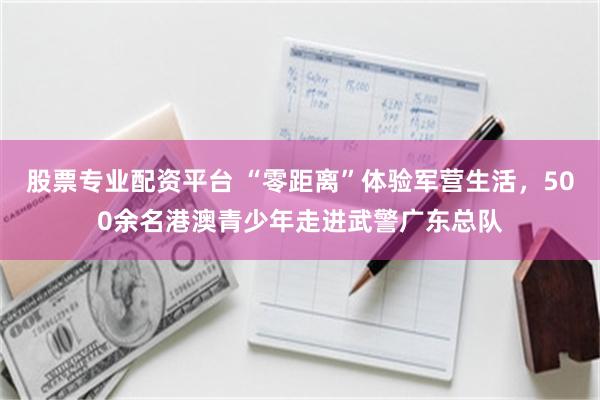 股票专业配资平台 “零距离”体验军营生活，500余名港澳青少年走进武警广东总队