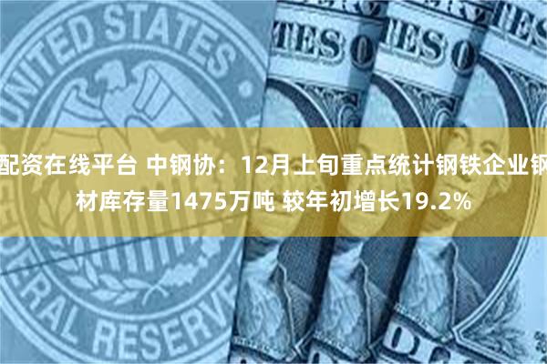 配资在线平台 中钢协：12月上旬重点统计钢铁企业钢材库存量1475万吨 较年初增长19.2%