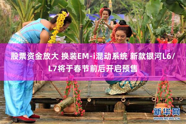 股票资金放大 换装EM-i混动系统 新款银河L6/L7将于春节前后开启预售